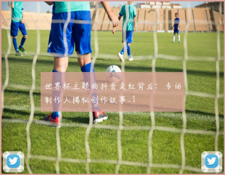 世界杯主题曲抖音走红背后：专访制作人揭秘创作故事_1