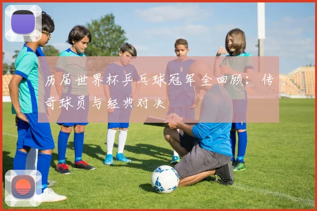 历届世界杯乒乓球冠军全回顾：传奇球员与经典对决