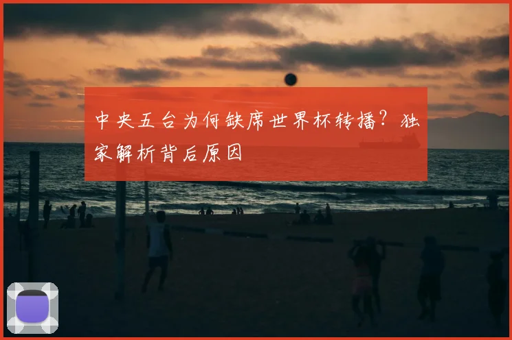 中央五台为何缺席世界杯转播?独家解析背后原因